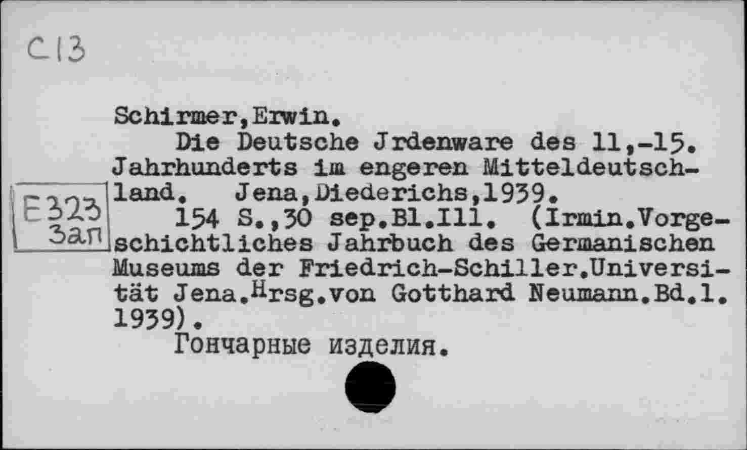 ﻿Schirmer, Erwin,
Die Deutsche Jrdenware des 11,-15. Jahrhunderts im engeren Mitteldeutsch-nland.	J ena, Diederichs ,1959.
r iÀv 154 s.,50 sep.Bl.lll. (Irmin.Vorge-schicht liches Jahrbuch des Germanischen Museums der Friedrich-Schiller.Universi-tät Jena,Hrsg.von Gotthard Neumann,Bd.l, 1959).
Гончарные изделия.